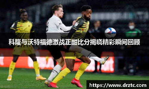科隆与沃特福德激战正酣比分揭晓精彩瞬间回顾